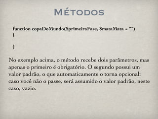 Métodos function copaDoMundo($primeiraFase, $mataMata = “”) { } No exemplo acima, o método recebe dois parâmetros, mas apenas o primeiro é obrigatório. O segundo possui um valor padrão, o que automaticamente o torna opcional: caso você não o passe, será assumido o valor padrão, neste caso, vazio. 