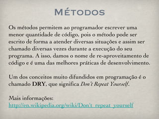 Métodos Os métodos permitem ao programador escrever uma menor quantidade de código, pois o método pode ser escrito de forma a atender diversas situações e assim ser chamado diversas vezes durante a execução do seu programa. A isso, damos o nome de re-aproveitamento de código e é uma das melhores práticas de desenvolvimento. Um dos conceitos muito difundidos em programação é o chamado  DRY , que significa  Don’t Repeat Yourself . Mais informações: http://en.wikipedia.org/wiki/Don't_repeat_yourself 