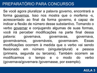 Se você agora pluralizar a palavra governo, encontrará a forma  governos . Isso nos mostra que o morfema -s, acrescentado ao final da forma governo, é capaz de indicar a flexão de número desse substantivo. Tomando o verbo  governar  e conjugando algumas de suas formas, você irá perceber modificações na parte final dessa palavra: governava, governavas, governava, governávamos, governáveis, governavam. Essas modificações ocorrem à medida que o verbo vai sendo flexionado em número (singular/plural) e pessoa (primeira, segunda ou terceira). Também ocorrem se modificarmos o tempo e o modo do verbo (governava/governara /governasse, por exemplo). PROAB 2010 AULA 3 PREPARATÓRIO PARA CONCURSOS 