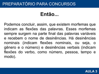 Então... Podemos concluir, assim, que existem morfemas que indicam as flexões das palavras. Esses morfemas sempre surgem na parte final das palavras variáveis e recebem o nome de desinências. Há desinências nominais (indicam flexões nominais, ou seja, o gênero e o número) e desinências verbais (indicam flexões do verbo, como número, pessoa, tempo e modo). PROAB 2010 AULA 3 PREPARATÓRIO PARA CONCURSOS 