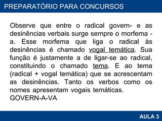 Observe que entre o radical govern- e as desinências verbais surge sempre o morfema -a. Esse morfema que liga o radical às desinências é chamado  vogal temática . Sua função é justamente a de ligar-se ao radical, constituindo o chamado  tema . E ao tema (radical + vogal temática) que se acrescentam as desinências. Tanto os verbos como os nomes apresentam vogais temáticas.  GOVERN-A-VA PROAB 2010 AULA 3 PREPARATÓRIO PARA CONCURSOS 