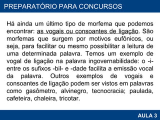 Há ainda um último tipo de morfema que podemos encontrar:  as vogais ou consoantes de ligação . São morfemas que surgem por motivos eufônicos, ou seja, para facilitar ou mesmo possibilitar a leitura de uma determinada palavra. Temos um exemplo de vogal de ligação na palavra ingovernabilidade: o -i- entre os sufixos -bil- e -dade facilita a emissão vocal da palavra. Outros exemplos de vogais e consoantes de ligação podem ser vistos em palavras como gasômetro, alvinegro, tecnocracia; paulada, cafeteira, chaleira, tricotar. PROAB 2010 AULA 3 PREPARATÓRIO PARA CONCURSOS 