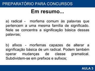Em resumo... a) radical -  morfema comum às palavras que pertencem a uma mesma família de significado. Nele se concentra a significação básica dessas palavras;   b) afixos - morfemas capazes de alterar a significação básica de um radical. Podem também operar mudanças de classe gramatical. Subdividem-se em prefixos e sufixos;   PROAB 2010 AULA 3 PREPARATÓRIO PARA CONCURSOS 