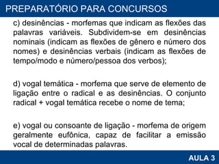 c) desinências - morfemas que indicam as flexões das palavras variáveis. Subdividem-se em desinências nominais (indicam as flexões de gênero e número dos nomes) e desinências verbais (indicam as flexões de tempo/modo e número/pessoa dos verbos); d) vogal temática - morfema que serve de elemento de ligação entre o radical e as desinências. O conjunto radical + vogal temática recebe o nome de tema; e) vogal ou consoante de ligação - morfema de origem geralmente eufônica, capaz de facilitar a emissão vocal de determinadas palavras. PROAB 2010 AULA 3 PREPARATÓRIO PARA CONCURSOS 