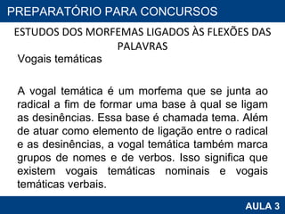 ESTUDOS DOS MORFEMAS LIGADOS ÀS FLEXÕES DAS PALAVRAS Vogais temáticas   A vogal temática é um morfema que se junta ao radical a fim de formar uma base à qual se ligam as desinências. Essa base é chamada tema. Além de atuar como elemento de ligação entre o radical e as desinências, a vogal temática também marca grupos de nomes e de verbos. Isso significa que existem vogais temáticas nominais e vogais temáticas verbais. PROAB 2010 AULA 3 PREPARATÓRIO PARA CONCURSOS 