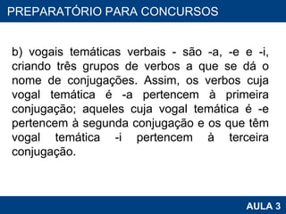 b) vogais temáticas verbais - são -a, -e e -i, criando três grupos de verbos a que se dá o nome de conjugações. Assim, os verbos cuja vogal temática é -a pertencem à primeira conjugação; aqueles cuja vogal temática é -e pertencem à segunda conjugação e os que têm vogal temática -i pertencem à terceira conjugação. PROAB 2010 AULA 3 PREPARATÓRIO PARA CONCURSOS 