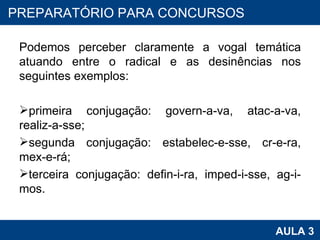 Podemos perceber claramente a vogal temática atuando entre o radical e as desinências nos seguintes exemplos:   primeira conjugação: govern-a-va, atac-a-va, realiz-a-sse; segunda conjugação: estabelec-e-sse, cr-e-ra, mex-e-rá; terceira conjugação: defin-i-ra, imped-i-sse, ag-i-mos. PROAB 2010 AULA 3 PREPARATÓRIO PARA CONCURSOS 
