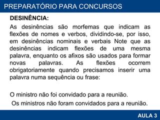 DESINÊNCIA:  As desinências são morfemas que indicam as flexões de nomes e verbos, dividindo-se, por isso, em desinências nominais e verbais Note que as desinências indicam flexões de uma mesma palavra, enquanto os afixos são usados para formar novas palavras. As flexões ocorrem obrigatoriamente quando precisamos inserir uma palavra numa sequência ou frase:   O ministro não foi convidado para a reunião.   Os ministros não foram convidados para a reunião.   PROAB 2010 AULA 3 PREPARATÓRIO PARA CONCURSOS 