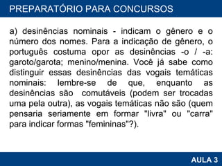 a) desinências nominais - indicam o gênero e o número dos nomes. Para a indicação de gênero, o português costuma opor as desinências -o / -a: garoto/garota; menino/menina. Você já sabe como distinguir essas desinências das vogais temáticas nominais: lembre-se de que, enquanto as desinências são  comutáveis (podem ser trocadas uma pela outra), as vogais temáticas não são (quem pensaria seriamente em formar "livra" ou "carra" para indicar formas "femininas"?). PROAB 2010 AULA 3 PREPARATÓRIO PARA CONCURSOS PREPARATÓRIO PARA CONCURSOS 