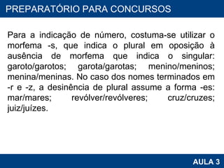 Para a indicação de número, costuma-se utilizar o morfema -s, que indica o plural em oposição à ausência de morfema que indica o singular: garoto/garotos; garota/garotas; menino/meninos; menina/meninas. No caso dos nomes terminados em -r e -z, a desinência de plural assume a forma -es: mar/mares; revólver/revólveres; cruz/cruzes; juiz/juízes. PROAB 2010 AULA 3 PREPARATÓRIO PARA CONCURSOS 