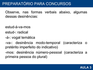 Observe, nas formas verbais abaixo, algumas dessas desinências:   estud-á-va-mos estud-: radical -á-: vogal temática -va-: desinência modo-temporal (caracteriza o pretérito imperfeito do indicativo) -mos: desinência número-pessoal (caracteriza a primeira pessoa do plural)   PROAB 2010 AULA 3 PREPARATÓRIO PARA CONCURSOS 