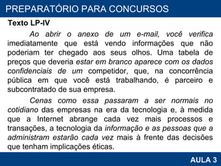 Texto LP-IV Ao abrir o anexo de um e-mail, você verifica  imediatamente que está vendo informações que não poderiam ter chegado aos seus olhos. Uma tabela de preços que deveria  estar em branco aparece com os dados confidenciais de um  competidor, que, na concorrência pública em que você está trabalhando, é parceiro e subcontratado de sua empresa.  Cenas como essa passaram a ser normais no cotidiano  das empresas na era da tecnologia e, à medida que a Internet abrange cada vez mais processos e transações, a tecnologia da  informação e as pessoas que a administram estarão cada vez  mais à frente das decisões que tenham implicações éticas.  PROAB 2010 AULA 3 PREPARATÓRIO PARA CONCURSOS 