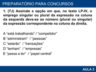 1. (TJ) Assinale a opção em que, no texto LP-IV, o emprego singular ou plural da expressão na coluna da esquerda deve-se ao número (plural ou singular) da expressão correspondente na coluna da direita. A “está trabalhando” / “competidor” B “administram”  / “pessoas”  C “estarão”  / “transações”  D “tenham”  / “empresas”  E “passa a ter”  / “papel central”  PROAB 2010 AULA 3 PREPARATÓRIO PARA CONCURSOS 