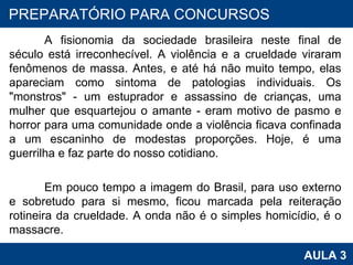 A fisionomia da sociedade brasileira neste final de século está irreconhecível. A violência e a crueldade viraram fenômenos de massa. Antes, e até há não muito tempo, elas apareciam como sintoma de patologias individuais. Os "monstros" - um estuprador e assassino de crianças, uma mulher que esquartejou o amante - eram motivo de pasmo e horror para uma comunidade onde a violência ficava confinada a um escaninho de modestas proporções. Hoje, é uma guerrilha e faz parte do nosso cotidiano. Em pouco tempo a imagem do Brasil, para uso externo e sobretudo para si mesmo, ficou marcada pela reiteração rotineira da crueldade. A onda não é o simples homicídio, é o massacre.  PROAB 2010 AULA 3 PREPARATÓRIO PARA CONCURSOS 