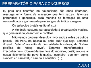 E, para não ficarmos no saudosismo dos anos dourados, ressurge uma forma de massacre que tem raízes históricas profundas: o genocídio, essa mancha na formação de uma nacionalidade argamassada pelo sangue de índios e negros. Os episódios brutais estão aí. (...) A violência costuma ser associada à urbanização maciça, que gera miséria, desordem e conflitos. Não vamos procurar desculpa invocando símiles de outros países - no Peru, na Bósnia ou onde quer que seja. Estamos dizendo "adeus" ao mito da cordialidade brasileira, da "índole pacífica do nosso povo". Estamos transformados - irreconhecíveis. Convertida em face do monstro, desfigurou-se a nossa fisionomia de povo folgazão, inzoneiro, que tem como símbolos o carnaval, o samba e o futebol. (...) PROAB 2010 AULA 3 PREPARATÓRIO PARA CONCURSOS 