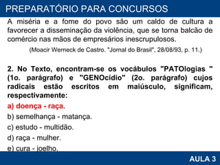 A miséria e a fome do povo são um caldo de cultura a favorecer a disseminação da violência, que se torna balcão de comércio nas mãos de empresários inescrupulosos. (Moacir Werneck de Castro. "Jornal do Brasil", 28/08/93, p. 11.) 2. No Texto, encontram-se os vocábulos "PATOlogias " (1o. parágrafo) e "GENOcídio" (2o. parágrafo) cujos radicais estão escritos em maiúsculo, significam, respectivamente: a) doença - raça. b) semelhança - matança. c) estudo - multidão. d) raça - mulher. e) cura - joelho. PROAB 2010 AULA 3 PREPARATÓRIO PARA CONCURSOS 