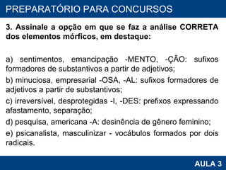 3. Assinale a opção em que se faz a análise CORRETA dos elementos mórficos, em destaque: a) sentimentos, emancipação -MENTO, -ÇÃO: sufixos formadores de substantivos a partir de adjetivos; b) minuciosa, empresarial -OSA, -AL: sufixos formadores de adjetivos a partir de substantivos; c) irreversível, desprotegidas -I, -DES: prefixos expressando afastamento, separação; d) pesquisa, americana -A: desinência de gênero feminino; e) psicanalista, masculinizar - vocábulos formados por dois radicais. PROAB 2010 AULA 3 PREPARATÓRIO PARA CONCURSOS 