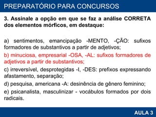 3. Assinale a opção em que se faz a análise CORRETA dos elementos mórficos, em destaque: a) sentimentos, emancipação -MENTO, -ÇÃO: sufixos formadores de substantivos a partir de adjetivos; b) minuciosa, empresarial -OSA, -AL: sufixos formadores de adjetivos a partir de substantivos; c) irreversível, desprotegidas -I, -DES: prefixos expressando afastamento, separação; d) pesquisa, americana -A: desinência de gênero feminino; e) psicanalista, masculinizar - vocábulos formados por dois radicais. PROAB 2010 AULA 3 PREPARATÓRIO PARA CONCURSOS 
