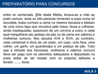 entre os comensais. §Na Idade Média, levava-se a mão ao prato comum, duas ou três pessoas tomavam a sopa numa só escudela, todos comiam a carne na mesma travessa e bebiam de uma única taça que circulava pela mesa; facas e colheres, ainda inadequadas, passavam de um conviva a outro; e cada qual mergulhava seu pedaço de pão ou de carne em saleiros e molheiras comuns. Nos séculos XVII e XVIII, ao contrário, cada comensal é dono de um prato, um copo, uma faca, uma colher, um garfo, um guardanapo e um pedaço de pão. Tudo que é retirado das travessas, molheiras e saleiros comuns deve ser pego com os utensílios adequados e depositado no prato antes de ser tocado com os próprios talheres e levado ........ boca.  PROAB 2010 AULA 3 PREPARATÓRIO PARA CONCURSOS 