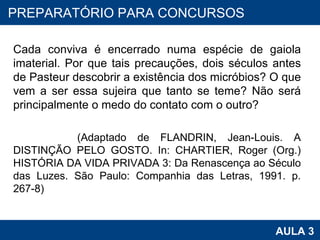 Cada conviva é encerrado numa espécie de gaiola imaterial. Por que tais precauções, dois séculos antes de Pasteur descobrir a existência dos micróbios? O que vem a ser essa sujeira que tanto se teme? Não será principalmente o medo do contato com o outro?  (Adaptado de FLANDRIN, Jean-Louis. A DISTINÇÃO PELO GOSTO. In: CHARTIER, Roger (Org.) HISTÓRIA DA VIDA PRIVADA 3: Da Renascença ao Século das Luzes. São Paulo: Companhia das Letras, 1991. p. 267-8) PROAB 2010 AULA 3 PREPARATÓRIO PARA CONCURSOS 