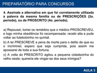 4. Assinale a alternativa em que foi corretamente utilizada a palavra da mesma família ou de PRESCRIÇÕES (2o. período), ou de PROSCRITO (4o. período). a) Repousei, tomei os remédios que o médico PROSCREVEU, e logo minha obediência foi recompensada: recebi alta e pude voltar ao futebolzinho no quintal. b) A lei PRESCREVE a pena de morte para o delito de que eu o incriminei; espero que seja cumprida, pois assim me apossarei de toda a sua fortuna. c) A volta do PRESCRITO agitou a pequena cidadezinha do velho oeste; quereria ele vingar-se dos seus inimigos? PROAB 2010 AULA 3 PREPARATÓRIO PARA CONCURSOS 
