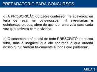 d) A PROSCRIÇÃO do padre confessor me apavorou: eu teria de rezar mil pais-nossos, mil ave-marias e quinhentos credos, além de acender uma vela para cada vez que estivera com a vizinha. e) O casamento não está de todo PRESCRITO de nossa tribo, mas é inegável que ele contraria o que ordena nosso guru: "Amem fisicamente a todos que puderem". PROAB 2010 AULA 3 PREPARATÓRIO PARA CONCURSOS 