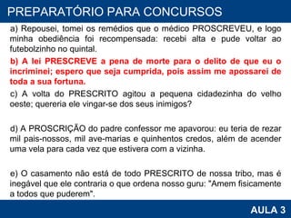 a) Repousei, tomei os remédios que o médico PROSCREVEU, e logo minha obediência foi recompensada: recebi alta e pude voltar ao futebolzinho no quintal. b) A lei PRESCREVE a pena de morte para o delito de que eu o incriminei; espero que seja cumprida, pois assim me apossarei de toda a sua fortuna. c) A volta do PRESCRITO agitou a pequena cidadezinha do velho oeste; quereria ele vingar-se dos seus inimigos? d) A PROSCRIÇÃO do padre confessor me apavorou: eu teria de rezar mil pais-nossos, mil ave-marias e quinhentos credos, além de acender uma vela para cada vez que estivera com a vizinha. e) O casamento não está de todo PRESCRITO de nossa tribo, mas é inegável que ele contraria o que ordena nosso guru: "Amem fisicamente a todos que puderem". PROAB 2010 AULA 3 PREPARATÓRIO PARA CONCURSOS 