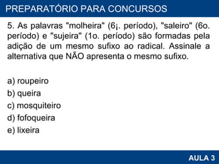 5. As palavras "molheira" (6¡. período), "saleiro" (6o. período) e "sujeira" (1o. período) são formadas pela adição de um mesmo sufixo ao radical. Assinale a alternativa que NÃO apresenta o mesmo sufixo. a) roupeiro b) queira c) mosquiteiro d) fofoqueira e) lixeira PROAB 2010 AULA 3 PREPARATÓRIO PARA CONCURSOS 