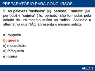 5. As palavras "molheira" (6¡. período), "saleiro" (6o. período) e "sujeira" (1o. período) são formadas pela adição de um mesmo sufixo ao radical. Assinale a alternativa que NÃO apresenta o mesmo sufixo. a) roupeiro b) queira c) mosquiteiro d) fofoqueira e) lixeira PROAB 2010 AULA 3 PREPARATÓRIO PARA CONCURSOS 