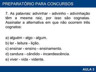 7. As palavras: adivinhar - adivinho - adivinhação têm a mesma raiz, por isso são cognatas. Assinalar a alternativa em que não ocorrem três cognatos: a) alguém - algo - algum. b) ler - leitura - lição. c) ensinar - ensino - ensinamento. d) candura - cândido - incandescência. e) viver - vida - vidente. PROAB 2010 AULA 3 PREPARATÓRIO PARA CONCURSOS 