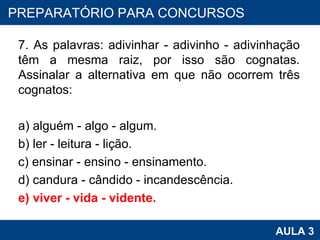 7. As palavras: adivinhar - adivinho - adivinhação têm a mesma raiz, por isso são cognatas. Assinalar a alternativa em que não ocorrem três cognatos: a) alguém - algo - algum. b) ler - leitura - lição. c) ensinar - ensino - ensinamento. d) candura - cândido - incandescência. e) viver - vida - vidente. PROAB 2010 AULA 3 PREPARATÓRIO PARA CONCURSOS 