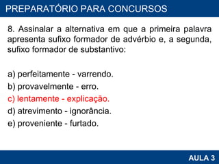 8. Assinalar a alternativa em que a primeira palavra apresenta sufixo formador de advérbio e, a segunda, sufixo formador de substantivo: a) perfeitamente - varrendo. b) provavelmente - erro. c) lentamente - explicação. d) atrevimento - ignorância. e) proveniente - furtado. PROAB 2010 AULA 3 PREPARATÓRIO PARA CONCURSOS 