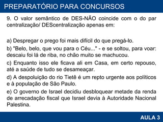 9. O valor semântico de DES-NÃO coincide com o do par centralização/ DEScentralização apenas em: a) Despregar o prego foi mais difícil do que pregá-lo. b) "Belo, belo, que vou para o Céu..." - e se soltou, para voar: descaiu foi lá de riba, no chão muito se machucou. c) Enquanto isso ele ficava ali em Casa, em certo repouso, até a saúde de tudo se desameaçar. d) A despoluição do rio Tietê é um repto urgente aos políticos e à população de São Paulo. e) O governo de Israel decidiu desbloquear metade da renda de arrecadação fiscal que Israel devia à Autoridade Nacional Palestina. PROAB 2010 AULA 3 PREPARATÓRIO PARA CONCURSOS 