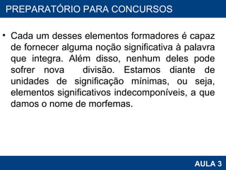 Cada um desses elementos formadores é capaz de fornecer alguma noção significativa à palavra que integra. Além disso, nenhum deles pode sofrer nova  divisão. Estamos diante de unidades de significação mínimas, ou seja, elementos significativos indecomponíveis, a que damos o nome de morfemas. PROAB 2010 AULA 3 PREPARATÓRIO PARA CONCURSOS 