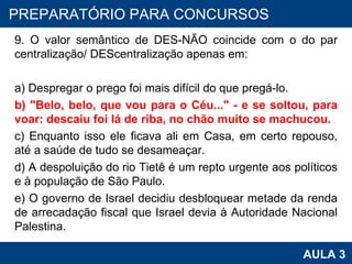 9. O valor semântico de DES-NÃO coincide com o do par centralização/ DEScentralização apenas em: a) Despregar o prego foi mais difícil do que pregá-lo. b) "Belo, belo, que vou para o Céu..." - e se soltou, para voar: descaiu foi lá de riba, no chão muito se machucou. c) Enquanto isso ele ficava ali em Casa, em certo repouso, até a saúde de tudo se desameaçar. d) A despoluição do rio Tietê é um repto urgente aos políticos e à população de São Paulo. e) O governo de Israel decidiu desbloquear metade da renda de arrecadação fiscal que Israel devia à Autoridade Nacional Palestina. PROAB 2010 AULA 3 PREPARATÓRIO PARA CONCURSOS 