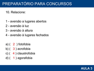 10. Relacione:   1 - aversão a lugares abertos 2 - aversão à luz 3 - aversão à altura 4 - aversão à lugares fechados   a) (  2   ) fotofobia b) (  3  ) acrofobia c) (  4  ) claustrofobia d) (  1  ) agorafobia PROAB 2010 AULA 3 PREPARATÓRIO PARA CONCURSOS 