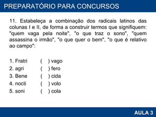 11. Estabeleça a combinação dos radicais latinos das colunas I e II, de forma a construir termos que signifiquem: "quem vaga pela noite", "o que traz o sono", "quem assassina o irmão", "o que quer o bem", "o que é relativo ao campo":   1. Fratri  (  ) vago 2. agri (  ) fero 3. Bene  (  ) cida 4. nocti (  ) volo 5. soni (  ) cola   PROAB 2010 AULA 3 PREPARATÓRIO PARA CONCURSOS 