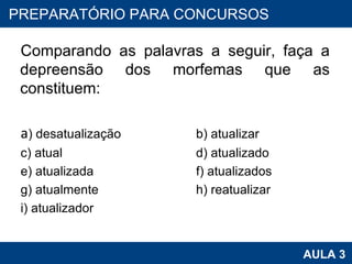 Comparando as palavras a seguir, faça a depreensão dos morfemas que as constituem:   a ) desatualização   b) atualizar  c) atual  d) atualizado  e) atualizada  f) atualizados g) atualmente  h) reatualizar i) atualizador PROAB 2010 AULA 3 PREPARATÓRIO PARA CONCURSOS 