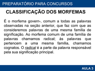 CLASSIFICAÇÃO DOS MORFEMAS  É o morfema govern-, comum a todas as palavras observadas na seção anterior, que faz com que as consideremos palavras de uma mesma família de significação. Ao morfema comum de uma família de palavras chamamos radical; às palavras que pertencem a uma mesma família, chamamos cognatos. O  radical  é a parte da palavra responsável pela sua significação principal. PROAB 2010 AULA 3 PREPARATÓRIO PARA CONCURSOS 