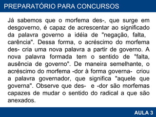 Já sabemos que o morfema des-, que surge em desgoverno, é capaz de acrescentar ao significado da palavra governo a idéia de "negação, falta,  carência". Dessa forma, o acréscimo do morfema des- cria uma nova palavra a partir de governo. A nova palavra formada tem o sentido de "falta, ausência de governo". De maneira semelhante, o acréscimo do morfema -dor à forma governa-  criou a palavra governador, que significa "aquele que governa". Observe que des-  e -dor são morfemas capazes de mudar o sentido do radical a que são anexados.  PROAB 2010 AULA 3 PREPARATÓRIO PARA CONCURSOS 