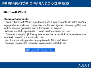 PROAB 2010 AULA 3 PREPARATÓRIO PARA CONCURSOS Microsoft Word Sobre o Documento Para o Microsoft Word, um documento é um conjunto de informações agrupadas e pode ser composto por textos, figuras, tabelas, gráficos e outros objetos gravados sob a forma de um arquivo. A barra de título apresenta o nome do documento em uso.  Quando o arquivo já fora gravado, na barra de título é apresentado o nome do arquivo e a extensão .doc .doc é a extensão padrão de arquivos do Microsoft Word. Exemplo: documento1, carta.doc, curriculo.doc, edital.rtf, etc. 