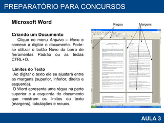 PROAB 2010 AULA 3 PREPARATÓRIO PARA CONCURSOS Microsoft Word Criando um Documento Clique no menu  Arquivo – Novo  e comece a digitar o documento. Pode-se utilizar o botão Novo da barra de ferramentas Padrão ou as teclas CTRL+O. Limites do Texto Ao digitar o texto ele se ajustará entre as margens (superior, inferior, direita e esquerda).  O Word apresenta uma régua na parte superior e a esquerda do documento que mostram os limites do texto (margens), tabulações e recuos. Regua Margens 
