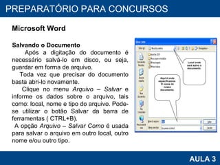 PROAB 2010 AULA 3 PREPARATÓRIO PARA CONCURSOS Microsoft Word Salvando o Documento Após a digitação do documento é necessário salvá-lo em disco, ou seja, guardar em forma de arquivo. Toda vez que precisar do documento basta abri-lo novamente.  Clique no menu  Arquivo – Salvar  e informe os dados sobre o arquivo, tais como: local, nome e tipo do arquivo. Pode-se utilizar o botão Salvar da barra de ferramentas ( CTRL+B). A opção  Arquivo – Salvar Como  é usada para salvar o arquivo em outro local, outro nome e/ou outro tipo. Local onde será salvo o documento. Aqui é onde especificamos  O nome do nosso documento. 