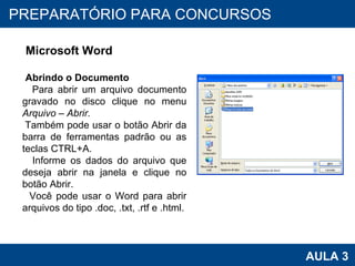 PROAB 2010 AULA 3 PREPARATÓRIO PARA CONCURSOS Microsoft Word Abrindo o Documento Para abrir um arquivo documento gravado no disco clique no menu  Arquivo – Abrir.  Também pode usar o botão Abrir da barra de ferramentas padrão ou as teclas CTRL+A. Informe os dados do arquivo que deseja abrir na janela e clique no botão Abrir. Você pode usar o Word para abrir arquivos do tipo .doc, .txt, .rtf e .html. 