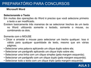 PROAB 2010 AULA 3 PREPARATÓRIO PARA CONCURSOS Microsoft Word Selecionando o Texto Em muitas das operações do Word é preciso que você selecione primeiro o texto a ser modificado. Existem basicamente três maneiras de se selecionar trechos de um texto no Word: utilizando somente o teclado, somente o mouse, ou combinando os dois.  Somente com o MOUSE •  Clicar e arrastar o mouse para selecionar um trecho qualquer. Isso é válido para qualquer quantidade de texto, mesmo que em várias páginas; •  Selecionar uma palavra aplicando um clique duplo sobre ela; •  Selecionar um parágrafo aplicando um clique triplo sobre ele; •  Selecionar uma linha com um clique simples (pela margem esquerda); •  Selecionar um parágrafo com um clique duplo (pela margem esquerda); •  Selecionar todo o texto com um clique triplo (pela margem esquerda). 