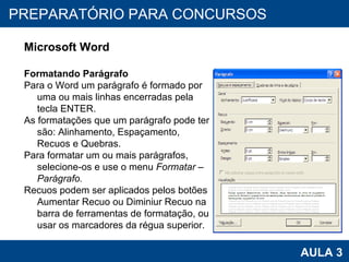 PROAB 2010 AULA 3 PREPARATÓRIO PARA CONCURSOS Microsoft Word Formatando Parágrafo Para o Word um parágrafo é formado por uma ou mais linhas encerradas pela tecla ENTER. As formatações que um parágrafo pode ter são: Alinhamento, Espaçamento, Recuos e Quebras. Para formatar um ou mais parágrafos, selecione-os e use o menu  Formatar – Parágrafo. Recuos podem ser aplicados pelos botões Aumentar Recuo ou Diminiur Recuo na barra de ferramentas de formatação, ou usar os marcadores da régua superior. 