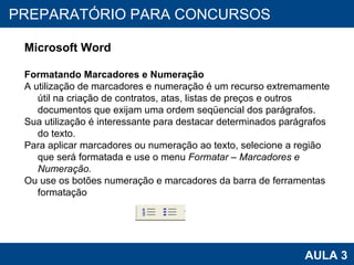 PROAB 2010 AULA 3 PREPARATÓRIO PARA CONCURSOS Microsoft Word Formatando Marcadores e Numeração A utilização de marcadores e numeração é um recurso extremamente útil na criação de contratos, atas, listas de preços e outros documentos que exijam uma ordem seqüencial dos parágrafos.  Sua utilização é interessante para destacar determinados parágrafos do texto. Para aplicar marcadores ou numeração ao texto, selecione a região que será formatada e use o menu  Formatar – Marcadores e Numeração. Ou use os botões numeração e marcadores da barra de ferramentas formatação 
