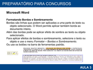 PROAB 2010 AULA 3 PREPARATÓRIO PARA CONCURSOS Microsoft Word Formatando Bordas e Sombreamento Bordas são linhas que podem ser aplicadas a uma parte do texto ou objeto selecionado. O Word permite aplicar também borda ao documento inteiro. Além das bordas pode se aplicar efeito de sombra ao texto ou objeto selecionado. Para aplicar efeitos de bordas e sombreamento, selecione o texto ou objeto e use o menu  Formatar – Bordas e Sombreamento . Ou use os botões na barra de ferramentas padrão. 