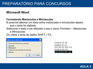 PROAB 2010 AULA 3 PREPARATÓRIO PARA CONCURSOS Microsoft Word Formatando Maiúsculas e Minúsculas É possível alternar um texto entre maiúsculas e minúsculas depois que o texto foi digitado.  Selecione o texto a ser alterado e use o menu  Formatar – Maiúsculas e Minúsculas . Ou utilize a tecla de atalho SHIFT + F3. 