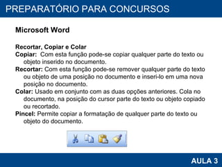 PROAB 2010 AULA 3 PREPARATÓRIO PARA CONCURSOS Microsoft Word Recortar, Copiar e Colar Copiar:   Com esta função pode-se copiar qualquer parte do texto ou objeto inserido no documento. Recortar:  Com esta função pode-se remover qualquer parte do texto ou objeto de uma posição no documento e inseri-lo em uma nova posição no documento. Colar:  Usado em conjunto com as duas opções anteriores. Cola no documento, na posição do cursor parte do texto ou objeto copiado ou recortado. Pincel:  Permite copiar a formatação de qualquer parte do texto ou objeto do documento. 